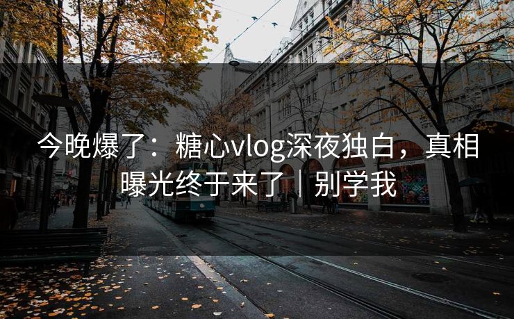 今晚爆了：糖心vlog深夜独白，真相曝光终于来了｜别学我