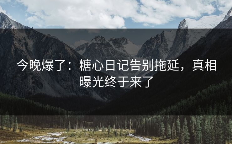 今晚爆了：糖心日记告别拖延，真相曝光终于来了