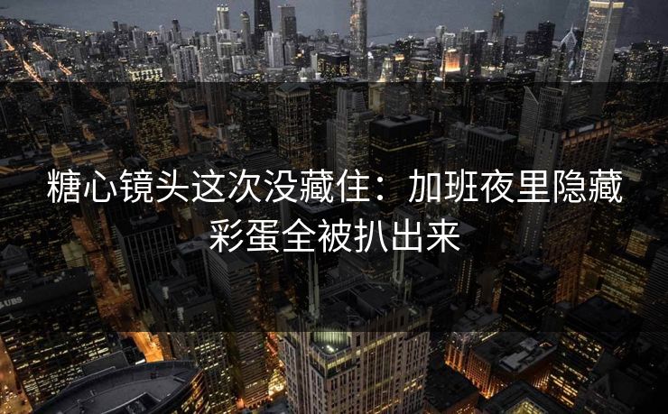 糖心镜头这次没藏住：加班夜里隐藏彩蛋全被扒出来