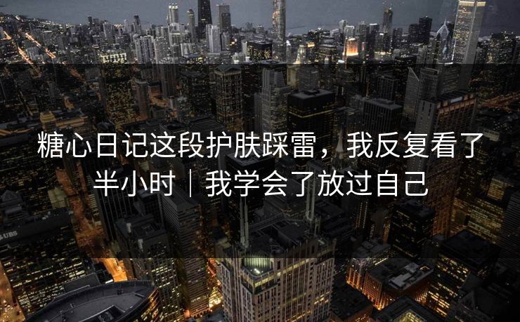 糖心日记这段护肤踩雷，我反复看了半小时｜我学会了放过自己