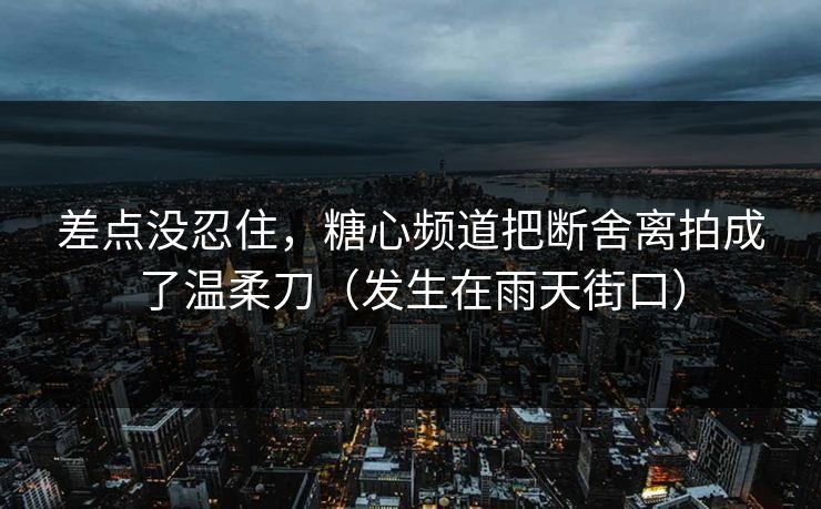 差点没忍住，糖心频道把断舍离拍成了温柔刀（发生在雨天街口）