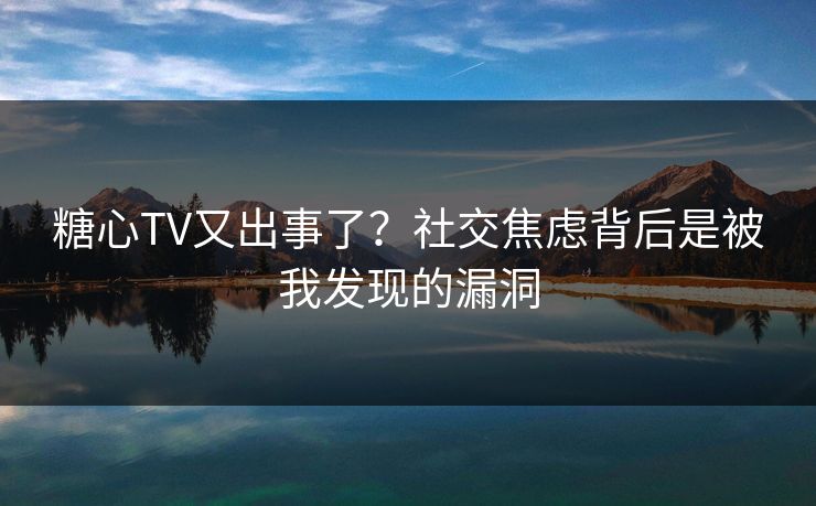 糖心TV又出事了？社交焦虑背后是被我发现的漏洞