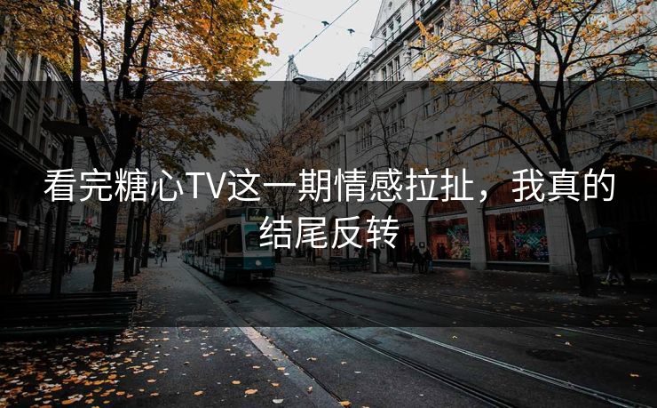 看完糖心TV这一期情感拉扯，我真的结尾反转