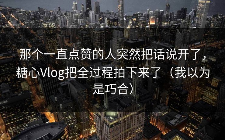 那个一直点赞的人突然把话说开了，糖心Vlog把全过程拍下来了（我以为是巧合）
