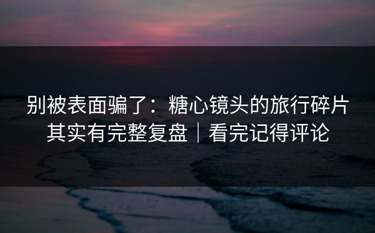 别被表面骗了：糖心镜头的旅行碎片其实有完整复盘｜看完记得评论