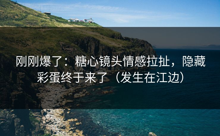 刚刚爆了：糖心镜头情感拉扯，隐藏彩蛋终于来了（发生在江边）