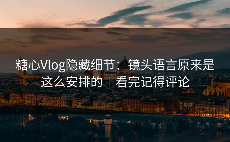 糖心Vlog隐藏细节：镜头语言原来是这么安排的｜看完记得评论