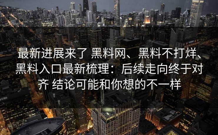 最新进展来了 黑料网、黑料不打烊、黑料入口最新梳理：后续走向终于对齐 结论可能和你想的不一样