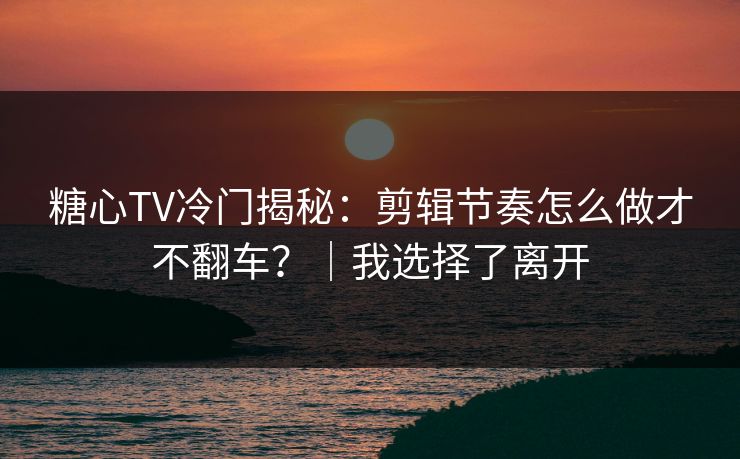 糖心TV冷门揭秘：剪辑节奏怎么做才不翻车？｜我选择了离开