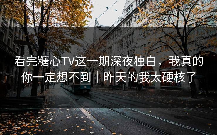 看完糖心TV这一期深夜独白，我真的你一定想不到｜昨天的我太硬核了