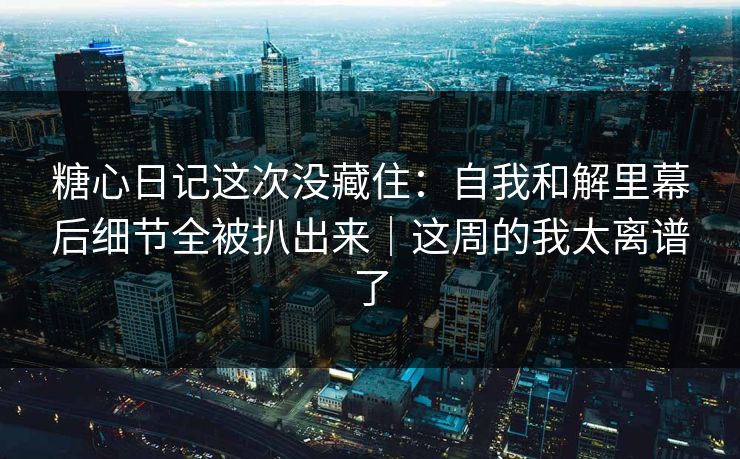 糖心日记这次没藏住：自我和解里幕后细节全被扒出来｜这周的我太离谱了