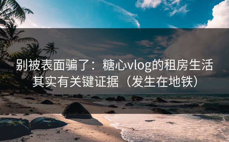 别被表面骗了：糖心vlog的租房生活其实有关键证据（发生在地铁）