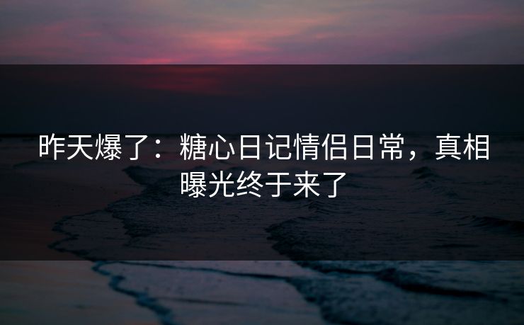 昨天爆了：糖心日记情侣日常，真相曝光终于来了