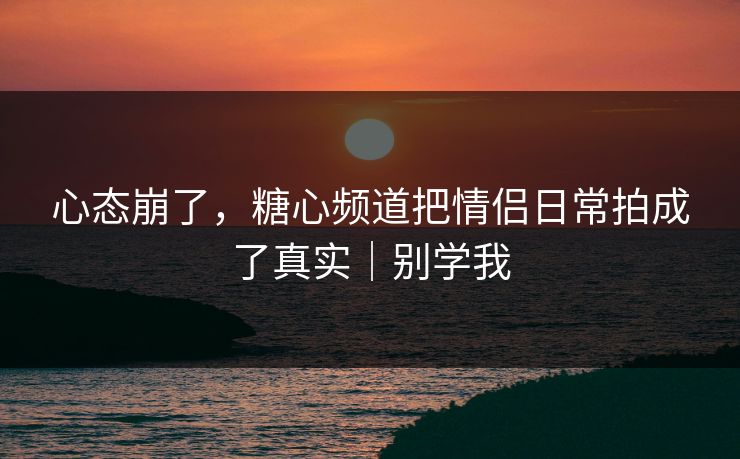 心态崩了，糖心频道把情侣日常拍成了真实｜别学我