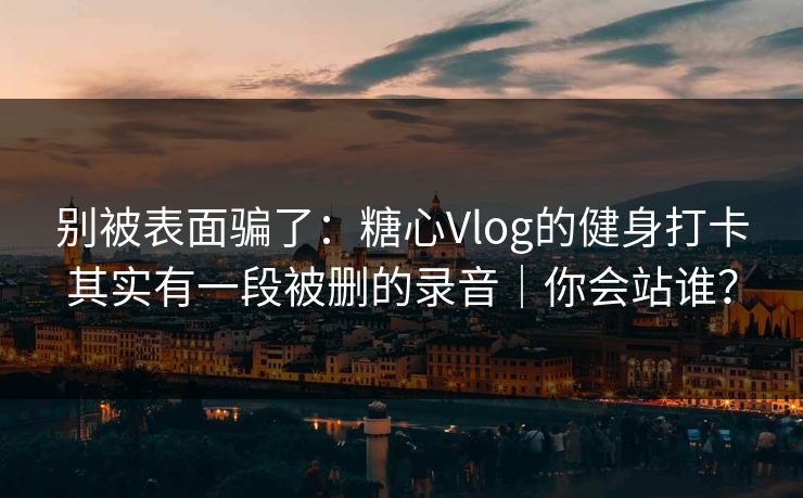 别被表面骗了：糖心Vlog的健身打卡其实有一段被删的录音｜你会站谁？