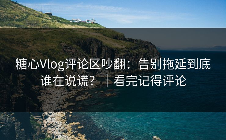 糖心Vlog评论区吵翻：告别拖延到底谁在说谎？｜看完记得评论