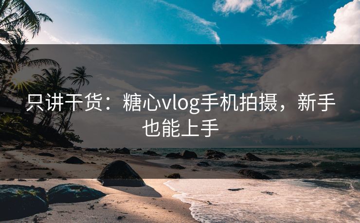 只讲干货：糖心vlog手机拍摄，新手也能上手
