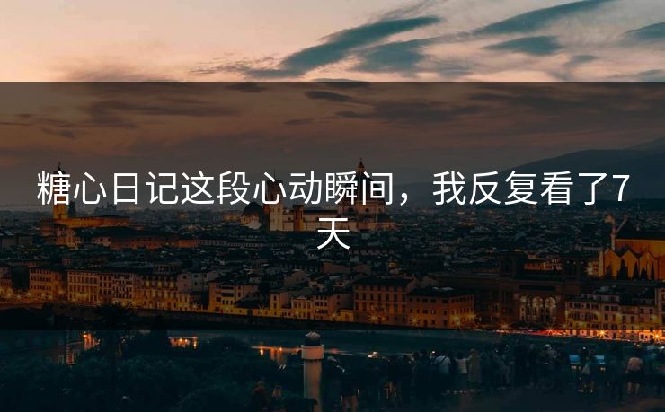 糖心日记这段心动瞬间，我反复看了7天