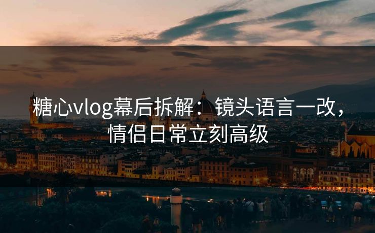糖心vlog幕后拆解：镜头语言一改，情侣日常立刻高级