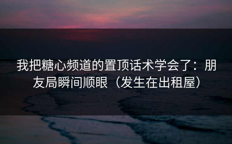 我把糖心频道的置顶话术学会了：朋友局瞬间顺眼（发生在出租屋）
