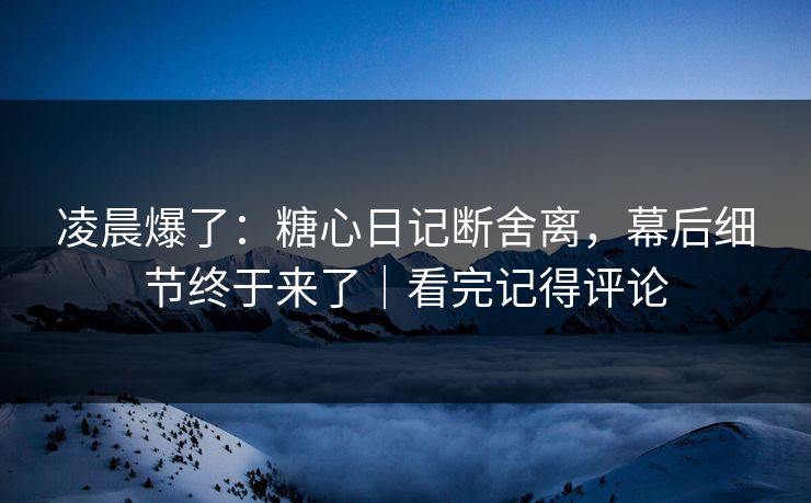 凌晨爆了：糖心日记断舍离，幕后细节终于来了｜看完记得评论