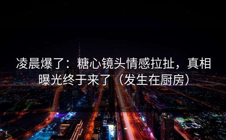凌晨爆了：糖心镜头情感拉扯，真相曝光终于来了（发生在厨房）