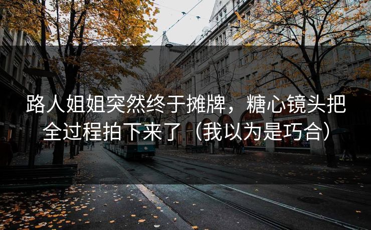 路人姐姐突然终于摊牌，糖心镜头把全过程拍下来了（我以为是巧合）