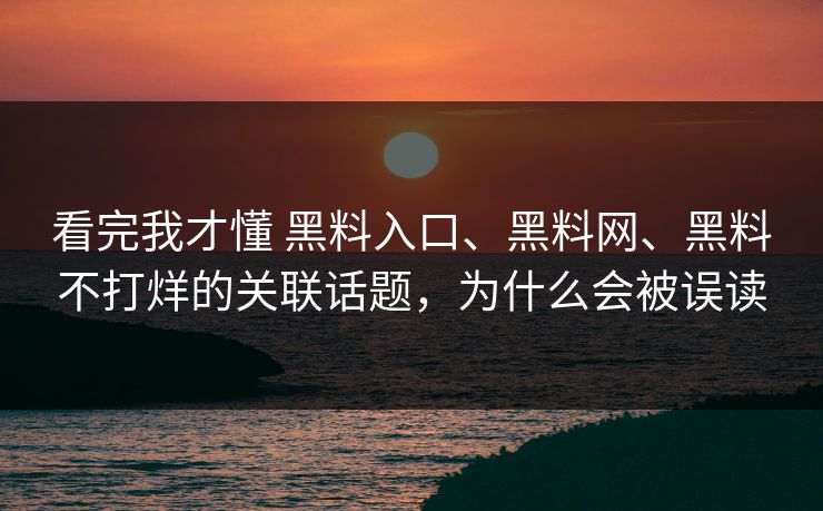看完我才懂 黑料入口、黑料网、黑料不打烊的关联话题，为什么会被误读