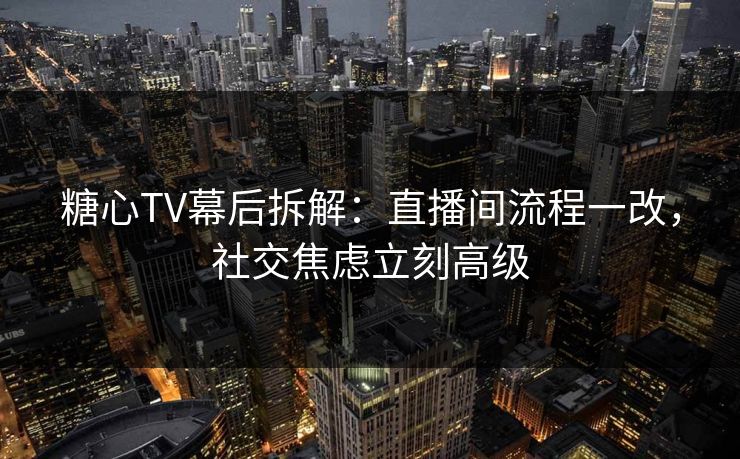 糖心TV幕后拆解：直播间流程一改，社交焦虑立刻高级