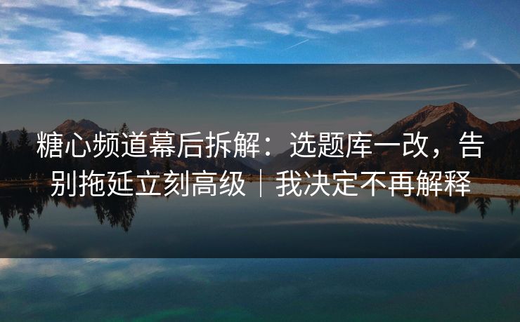 糖心频道幕后拆解：选题库一改，告别拖延立刻高级｜我决定不再解释