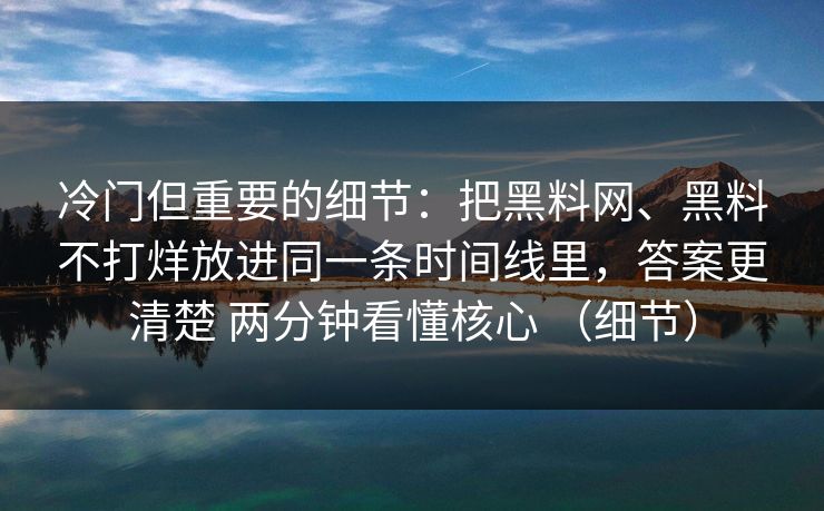 冷门但重要的细节：把黑料网、黑料不打烊放进同一条时间线里，答案更清楚 两分钟看懂核心 （细节）