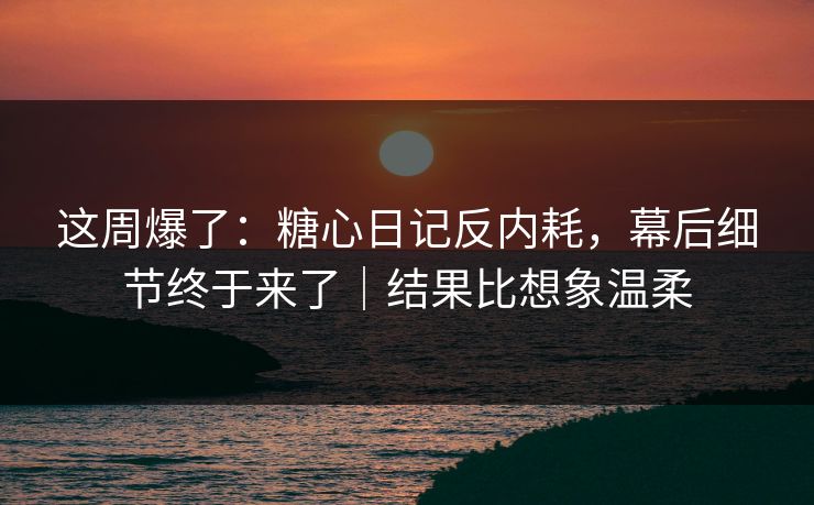 这周爆了：糖心日记反内耗，幕后细节终于来了｜结果比想象温柔