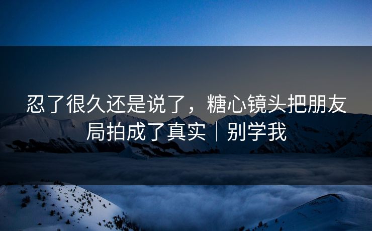 忍了很久还是说了，糖心镜头把朋友局拍成了真实｜别学我