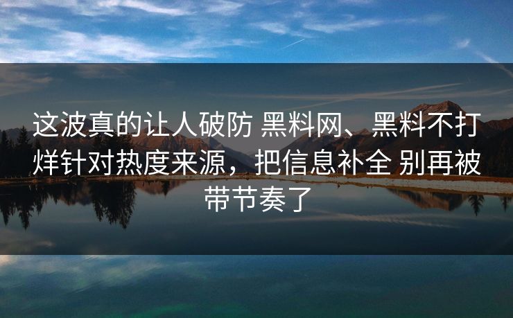 这波真的让人破防 黑料网、黑料不打烊针对热度来源，把信息补全 别再被带节奏了