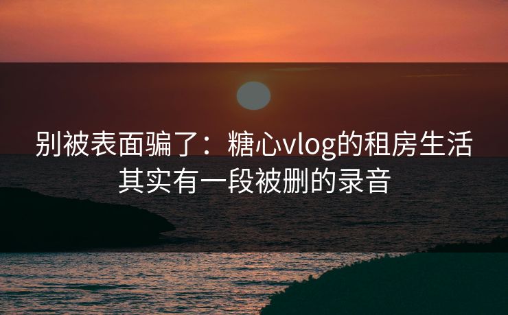 别被表面骗了：糖心vlog的租房生活其实有一段被删的录音