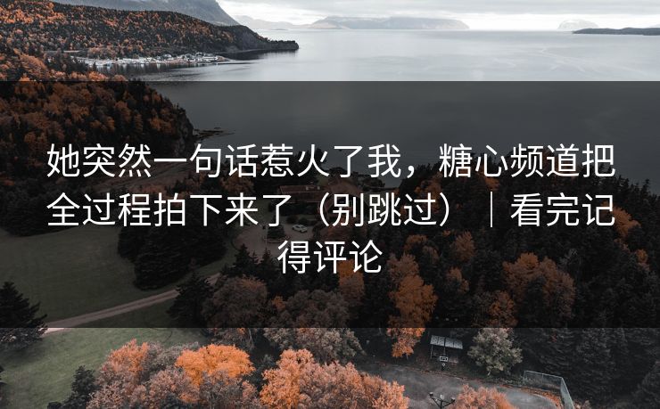 她突然一句话惹火了我，糖心频道把全过程拍下来了（别跳过）｜看完记得评论