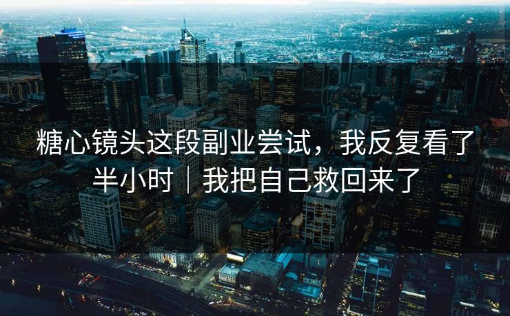 糖心镜头这段副业尝试，我反复看了半小时｜我把自己救回来了