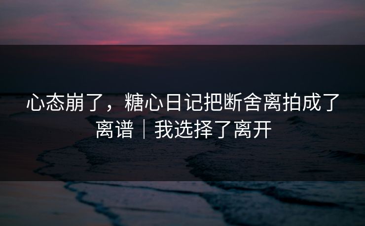 心态崩了，糖心日记把断舍离拍成了离谱｜我选择了离开