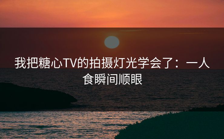 我把糖心TV的拍摄灯光学会了：一人食瞬间顺眼