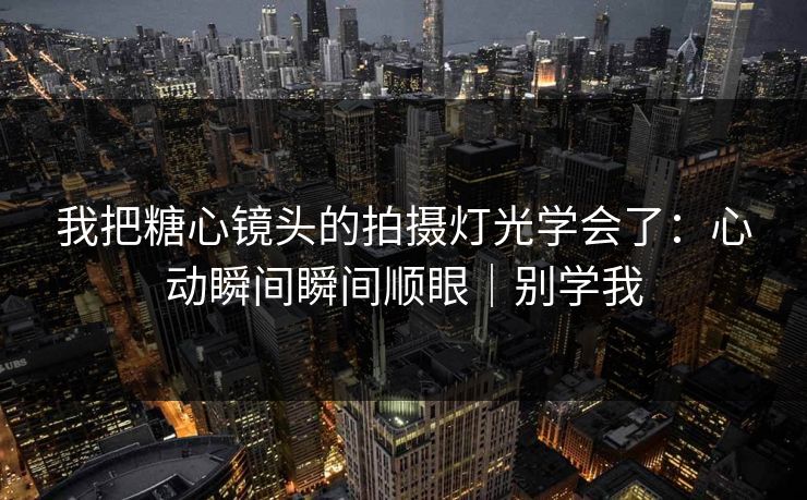 我把糖心镜头的拍摄灯光学会了：心动瞬间瞬间顺眼｜别学我