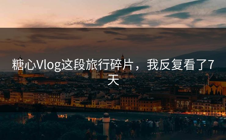 糖心Vlog这段旅行碎片，我反复看了7天