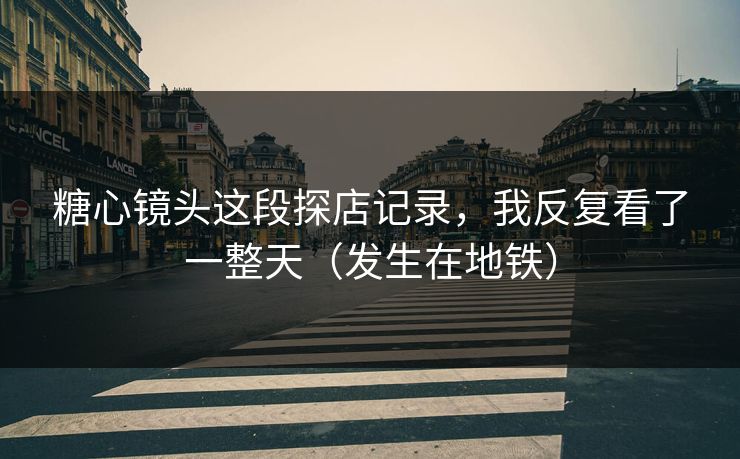 糖心镜头这段探店记录，我反复看了一整天（发生在地铁）