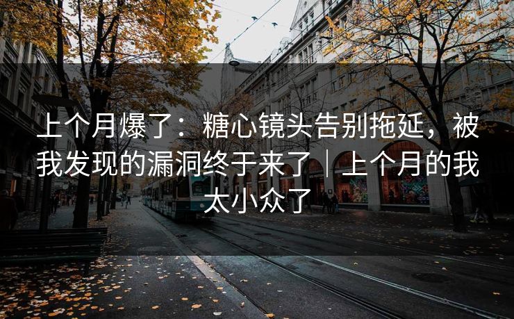 上个月爆了：糖心镜头告别拖延，被我发现的漏洞终于来了｜上个月的我太小众了