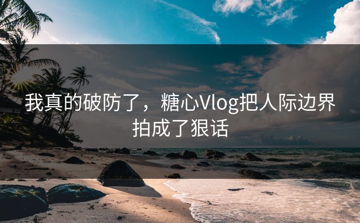 我真的破防了，糖心Vlog把人际边界拍成了狠话
