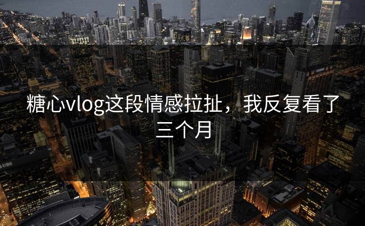 糖心vlog这段情感拉扯，我反复看了三个月