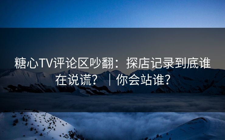 糖心TV评论区吵翻：探店记录到底谁在说谎？｜你会站谁？