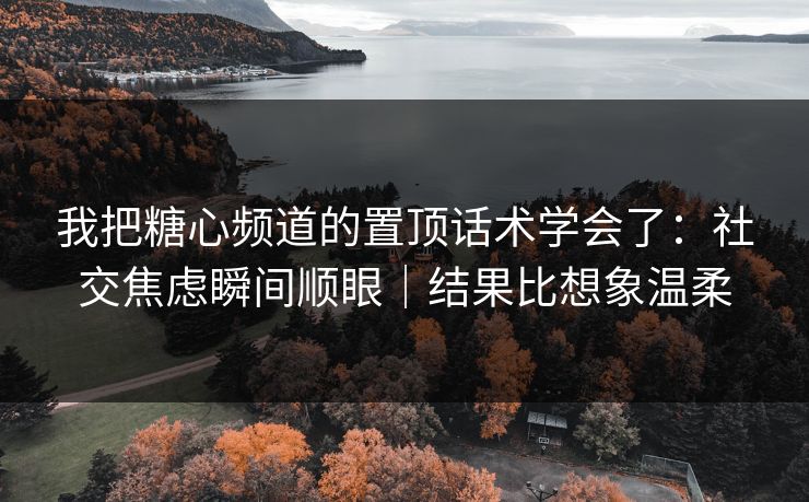 我把糖心频道的置顶话术学会了：社交焦虑瞬间顺眼｜结果比想象温柔