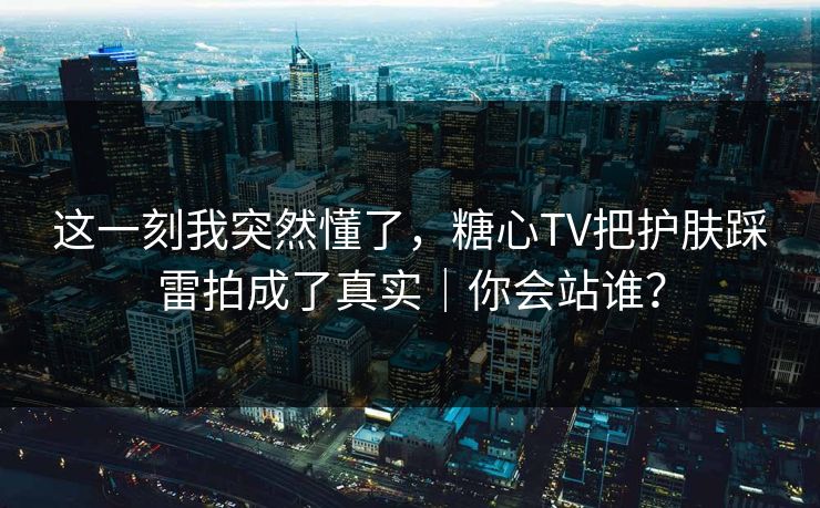 这一刻我突然懂了，糖心TV把护肤踩雷拍成了真实｜你会站谁？