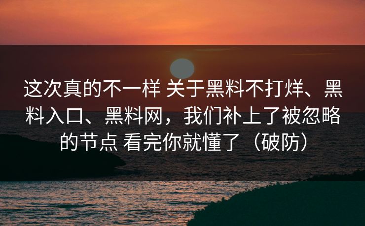 这次真的不一样 关于黑料不打烊、黑料入口、黑料网，我们补上了被忽略的节点 看完你就懂了（破防）
