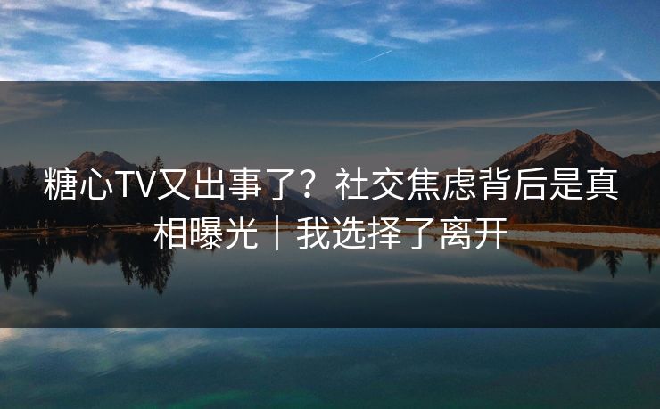 糖心TV又出事了？社交焦虑背后是真相曝光｜我选择了离开